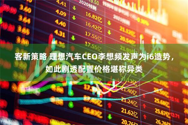 客新策略 理想汽车CEO李想频发声为i6造势，如此剧透配置价格堪称异类