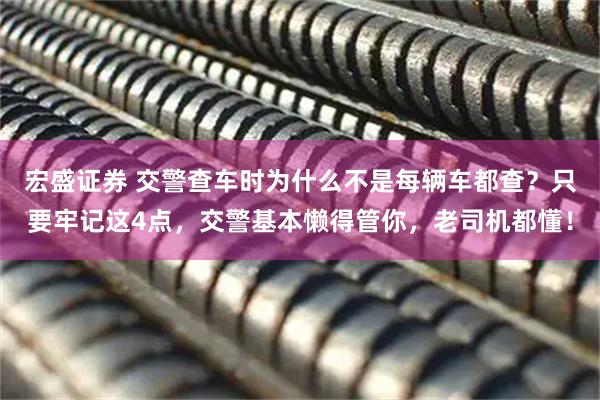 宏盛证券 交警查车时为什么不是每辆车都查？只要牢记这4点，交警基本懒得管你，老司机都懂！