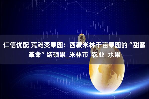 仁信优配 荒滩变果园：西藏米林千亩果园的“甜蜜革命”结硕果_米林市_农业_水果