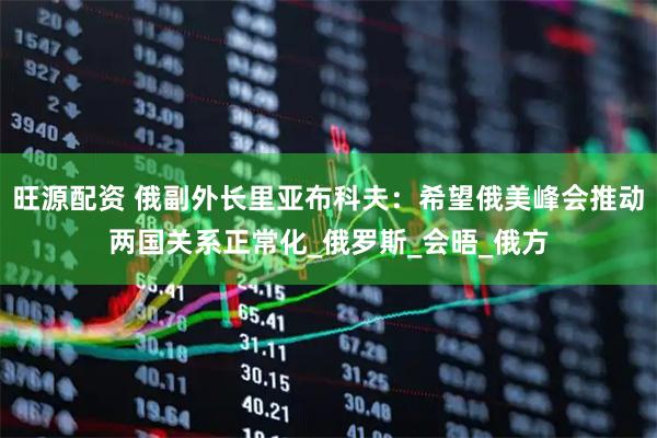 旺源配资 俄副外长里亚布科夫：希望俄美峰会推动两国关系正常化_俄罗斯_会晤_俄方