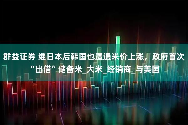 群益证券 继日本后韩国也遭遇米价上涨，政府首次“出借”储备米_大米_经销商_与美国