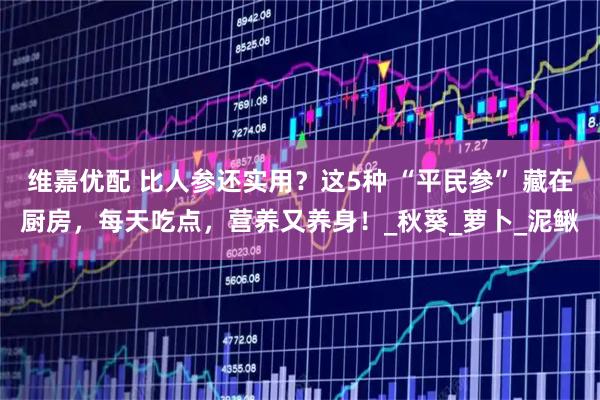 维嘉优配 比人参还实用？这5种 “平民参” 藏在厨房，每天吃点，营养又养身！_秋葵_萝卜_泥鳅