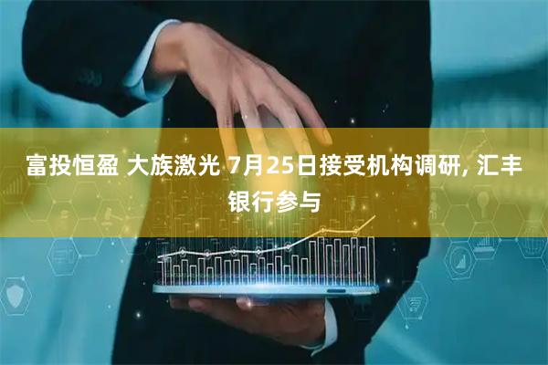 富投恒盈 大族激光 7月25日接受机构调研, 汇丰银行参与