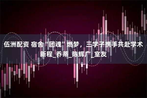 伍洲配资 宿舍“团魂”燃梦，三学子携手共赴学术新程_乔蒂_陈辉广_室友