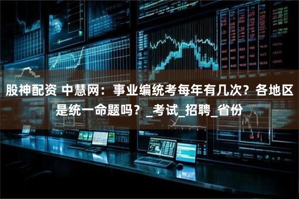 股神配资 中慧网：事业编统考每年有几次？各地区是统一命题吗？_考试_招聘_省份