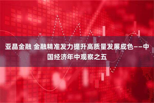 亚晶金融 金融精准发力提升高质量发展成色——中国经济年中观察之五