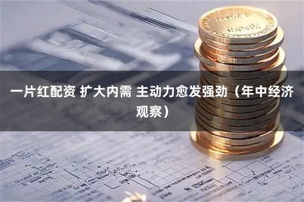 一片红配资 扩大内需 主动力愈发强劲（年中经济观察）