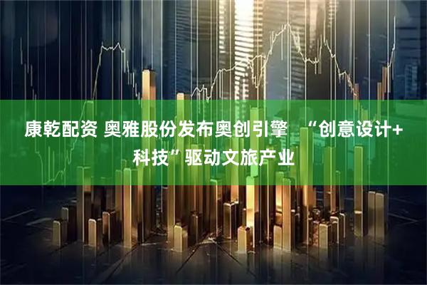 康乾配资 奥雅股份发布奥创引擎   “创意设计+科技”驱动文旅产业