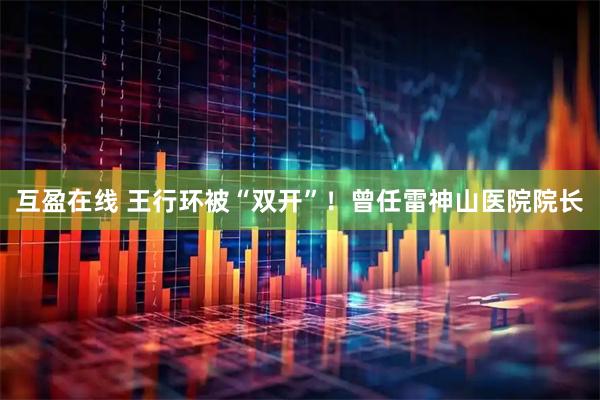 互盈在线 王行环被“双开”！曾任雷神山医院院长