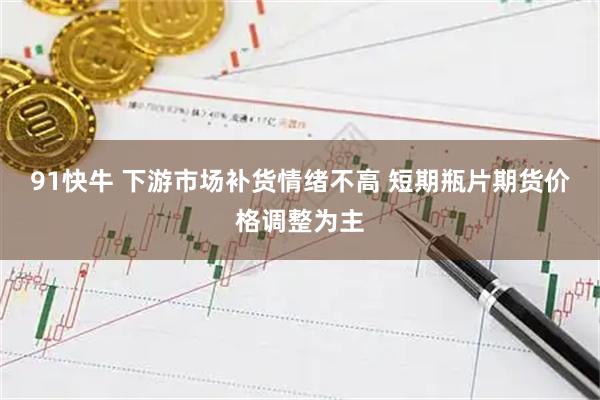91快牛 下游市场补货情绪不高 短期瓶片期货价格调整为主