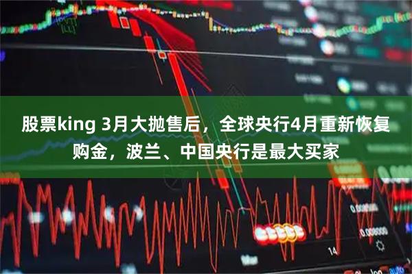股票king 3月大抛售后，全球央行4月重新恢复购金，波兰、中国央行是最大买家