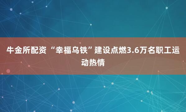 牛金所配资 “幸福乌铁”建设点燃3.6万名职工运动热情