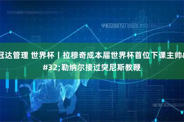 冠达管理 世界杯丨拉穆奇成本届世界杯首位下课主帅 勒纳尔接过突尼斯教鞭