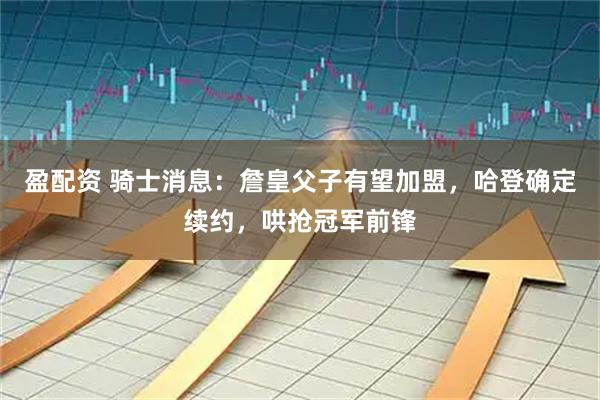 盈配资 骑士消息：詹皇父子有望加盟，哈登确定续约，哄抢冠军前锋