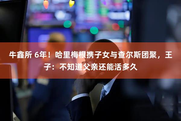 牛鑫所 6年！哈里梅根携子女与查尔斯团聚，王子：不知道父亲还能活多久