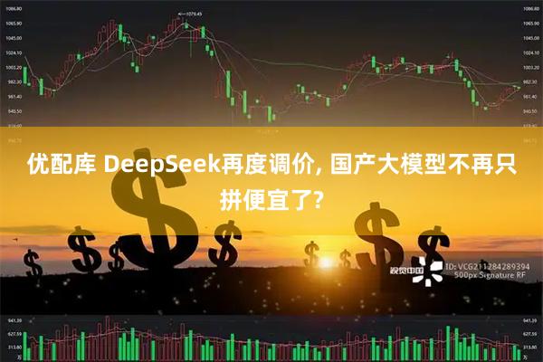 优配库 DeepSeek再度调价, 国产大模型不再只拼便宜了?