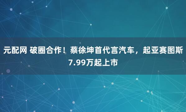 元配网 破圈合作！蔡徐坤首代言汽车，起亚赛图斯7.99万起上市