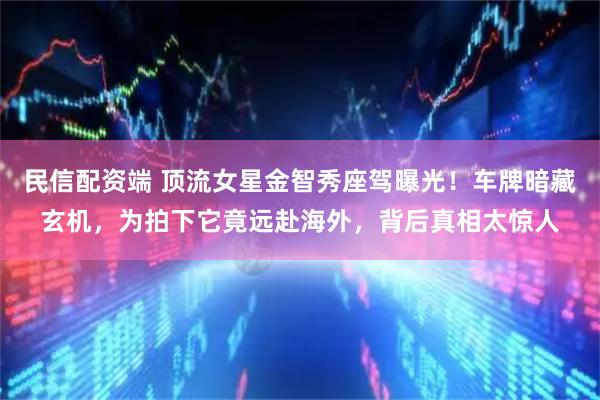 民信配资端 顶流女星金智秀座驾曝光！车牌暗藏玄机，为拍下它竟远赴海外，背后真相太惊人